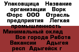 Упаковщица › Название организации ­ Ворк Форс, ООО › Отрасль предприятия ­ Легкая промышленность › Минимальный оклад ­ 25 000 - Все города Работа » Вакансии   . Адыгея респ.,Адыгейск г.